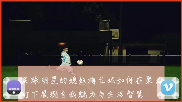 足球明星的媳妇梅兰妮如何在聚光灯下展现自我魅力与生活智慧