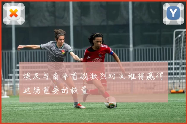 埃及与南非首战激烈对决谁将赢得这场重要的较量