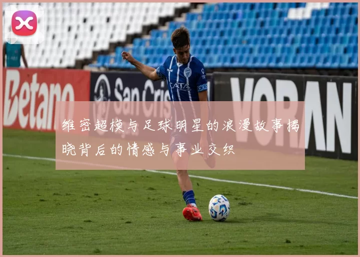 维密超模与足球明星的浪漫故事揭晓背后的情感与事业交织