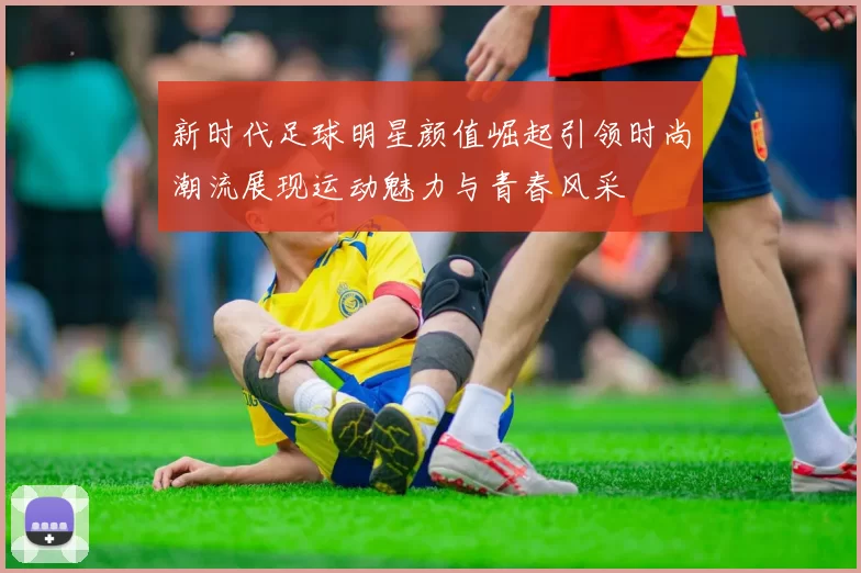 新时代足球明星颜值崛起引领时尚潮流展现运动魅力与青春风采