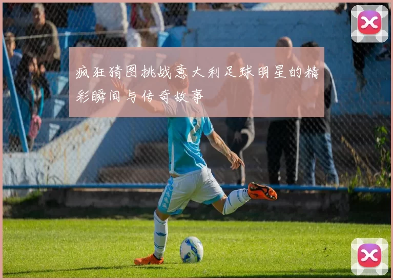 疯狂猜图挑战意大利足球明星的精彩瞬间与传奇故事