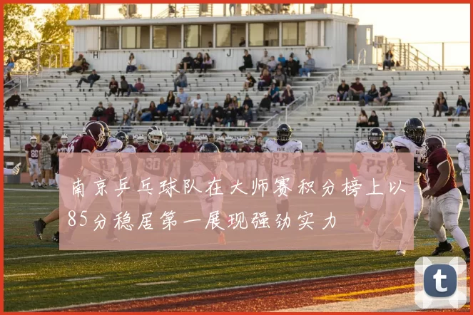 南京乒乓球队在大师赛积分榜上以85分稳居第一展现强劲实力