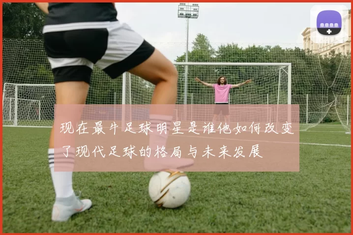 现在最牛足球明星是谁他如何改变了现代足球的格局与未来发展