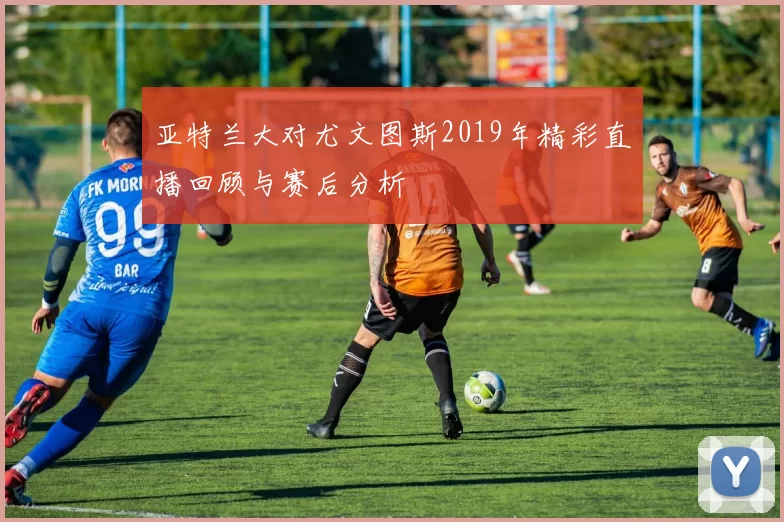 亚特兰大对尤文图斯2019年精彩直播回顾与赛后分析