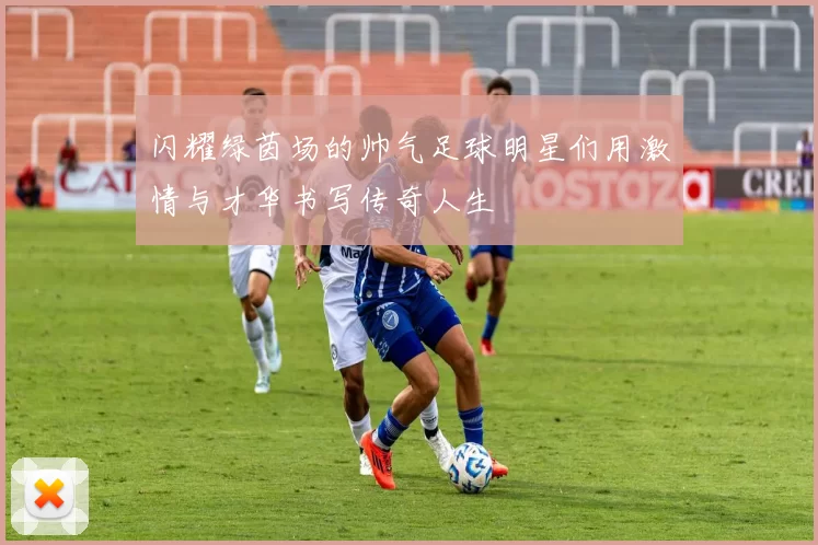 闪耀绿茵场的帅气足球明星们用激情与才华书写传奇人生