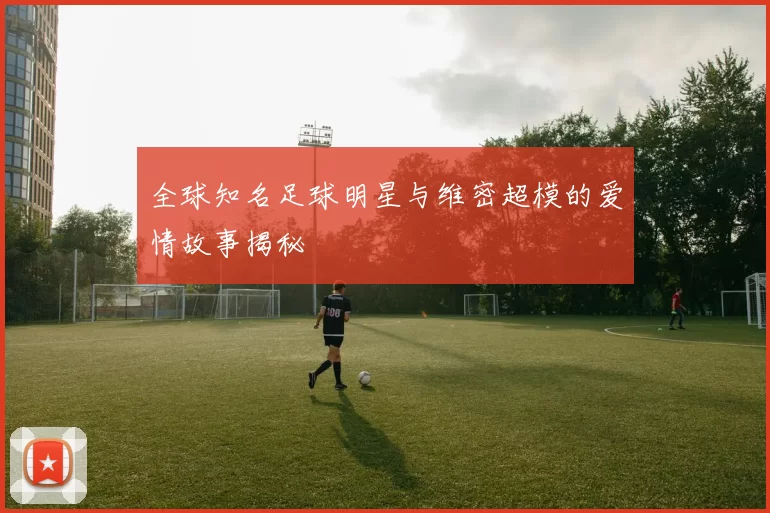 全球知名足球明星与维密超模的爱情故事揭秘