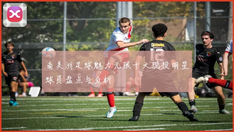 南美洲足球魅力无限十大现役明星球员盘点与分析