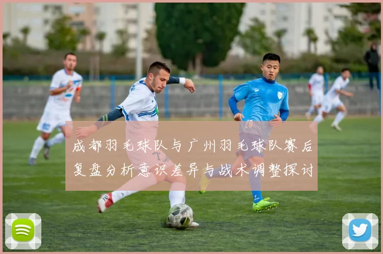 成都羽毛球队与广州羽毛球队赛后复盘分析意识差异与战术调整探讨