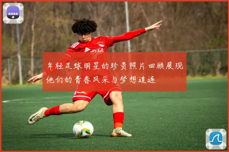 年轻足球明星的珍贵照片回顾展现他们的青春风采与梦想追逐
