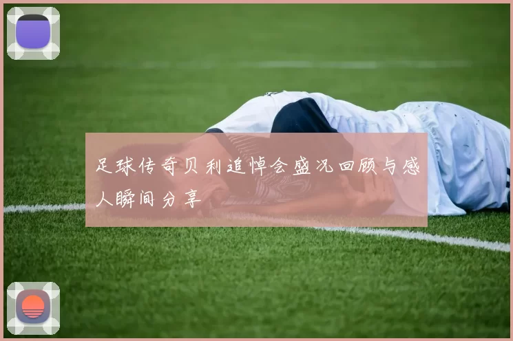 足球传奇贝利追悼会盛况回顾与感人瞬间分享