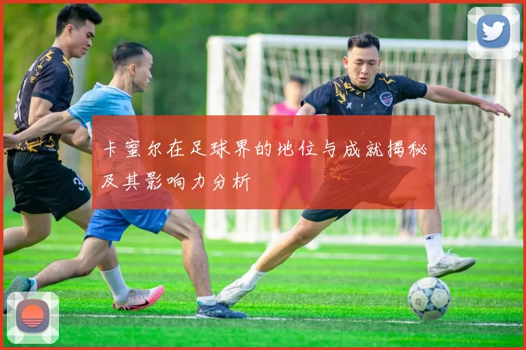 卡蜜尔在足球界的地位与成就揭秘及其影响力分析
