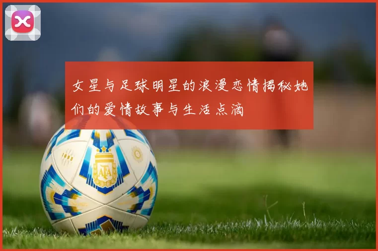 女星与足球明星的浪漫恋情揭秘她们的爱情故事与生活点滴