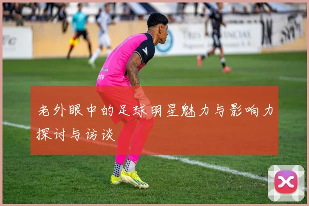 老外眼中的足球明星魅力与影响力探讨与访谈