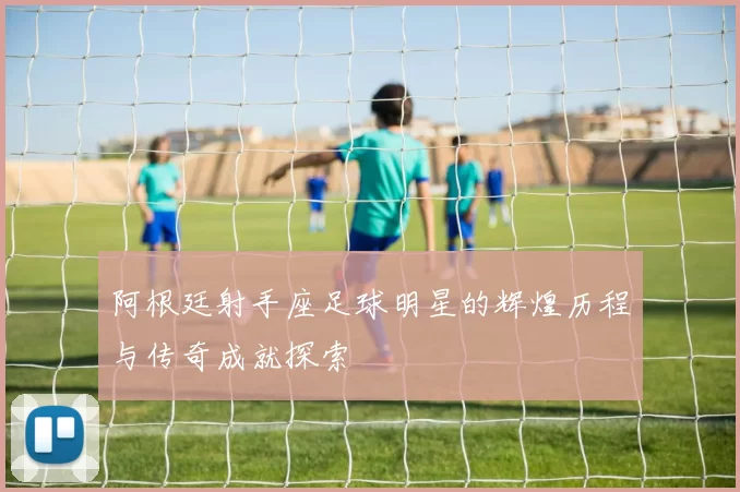 阿根廷射手座足球明星的辉煌历程与传奇成就探索