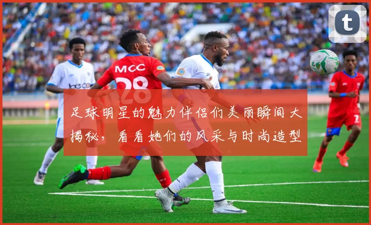 足球明星的魅力伴侣们美丽瞬间大揭秘，看看她们的风采与时尚造型