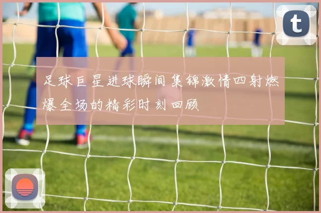 足球巨星进球瞬间集锦激情四射燃爆全场的精彩时刻回顾