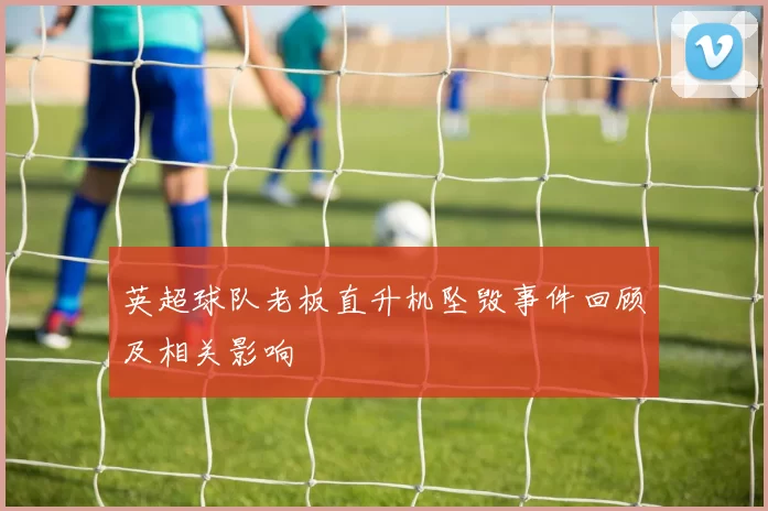 英超球队老板直升机坠毁事件回顾及相关影响
