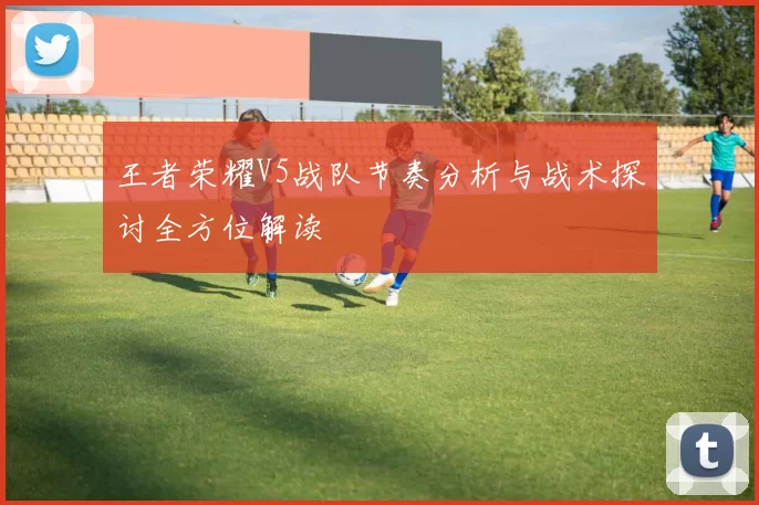 王者荣耀V5战队节奏分析与战术探讨全方位解读