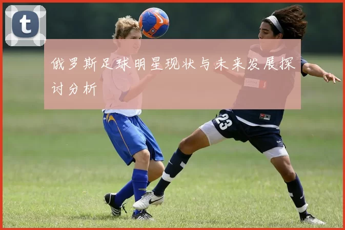 俄罗斯足球明星现状与未来发展探讨分析