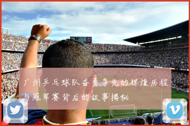 广州乒乓球队奋勇争先的辉煌历程与冠军赛背后的故事揭秘