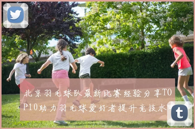 北京羽毛球队最新比赛经验分享TOP10助力羽毛球爱好者提升竞技水平