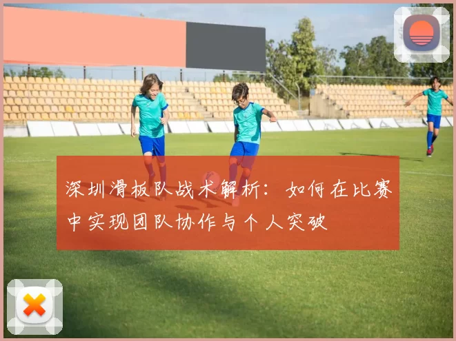 深圳滑板队战术解析：如何在比赛中实现团队协作与个人突破