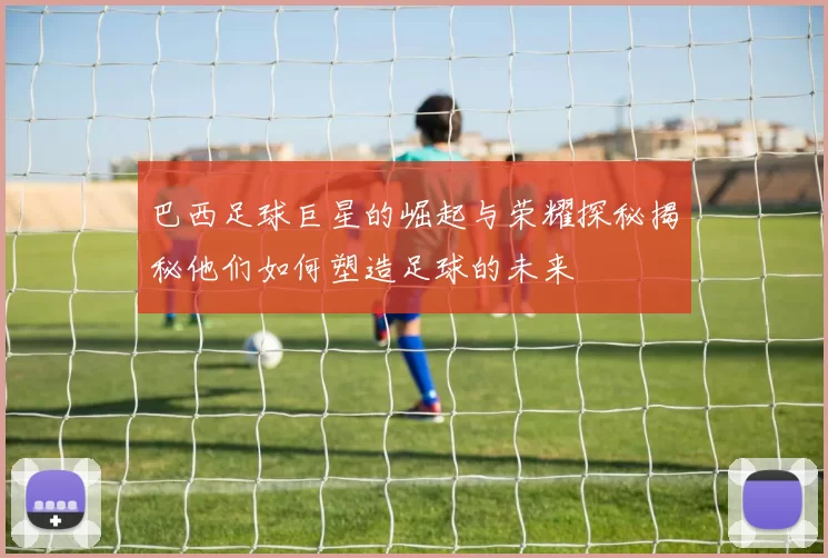 巴西足球巨星的崛起与荣耀探秘揭秘他们如何塑造足球的未来