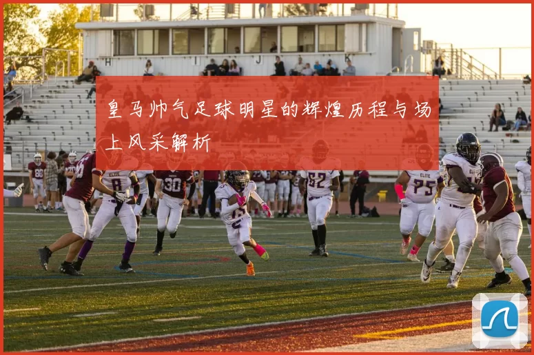 皇马帅气足球明星的辉煌历程与场上风采解析