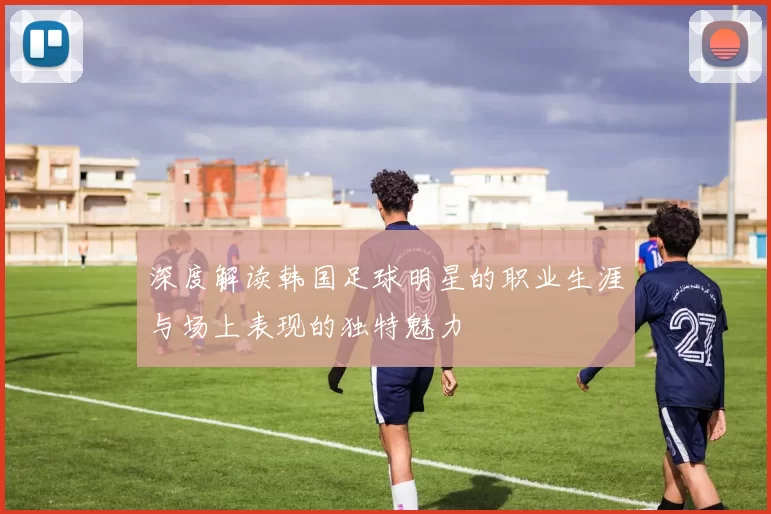 深度解读韩国足球明星的职业生涯与场上表现的独特魅力