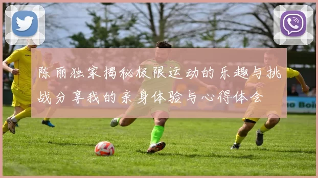 陈丽独家揭秘极限运动的乐趣与挑战分享我的亲身体验与心得体会