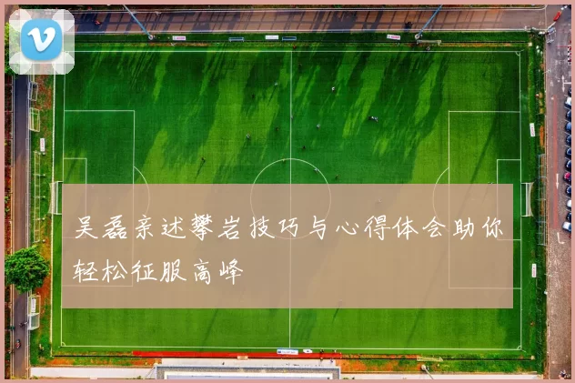 吴磊亲述攀岩技巧与心得体会助你轻松征服高峰