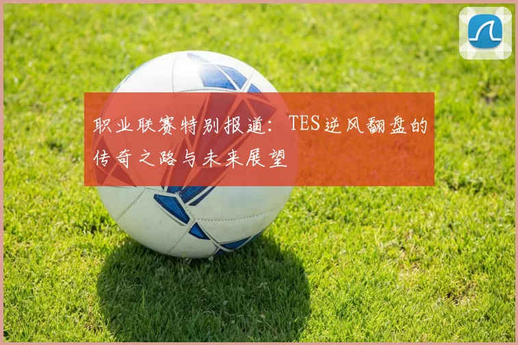 职业联赛特别报道：TES逆风翻盘的传奇之路与未来展望