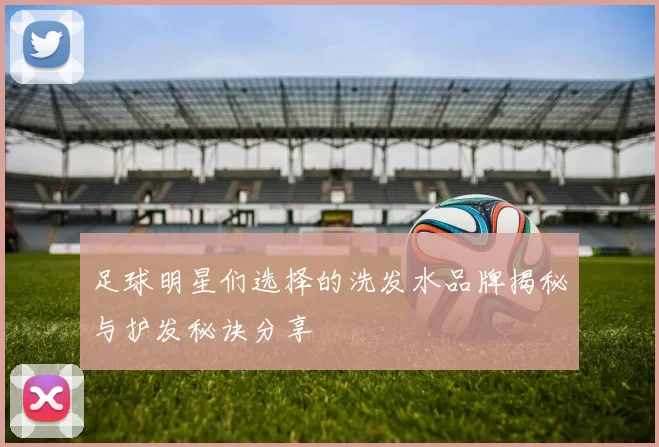足球明星们选择的洗发水品牌揭秘与护发秘诀分享