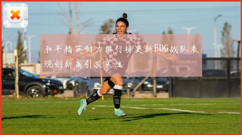 和平精英耐力排行榜更新EDG战队表现创新高引发关注
