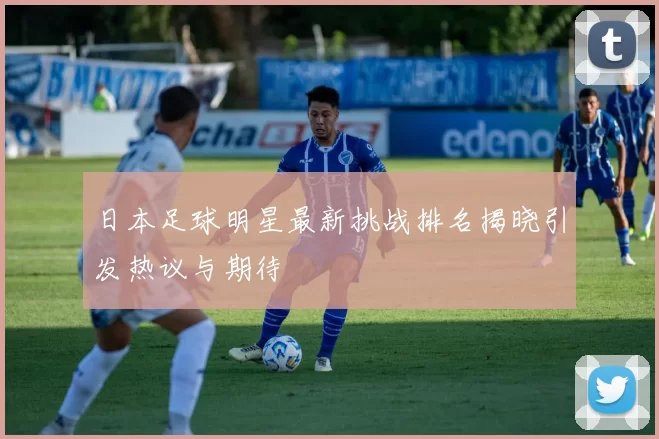 日本足球明星最新挑战排名揭晓引发热议与期待