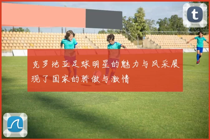 克罗地亚足球明星的魅力与风采展现了国家的骄傲与激情