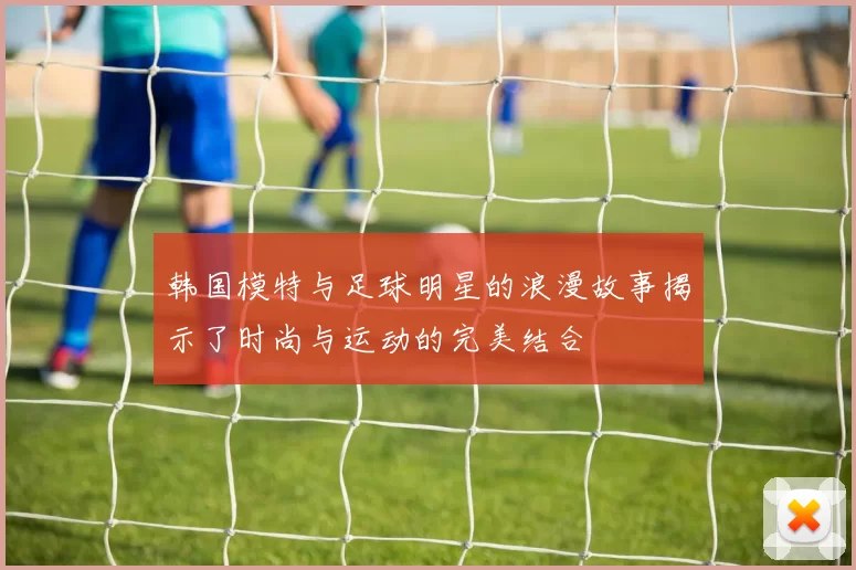 韩国模特与足球明星的浪漫故事揭示了时尚与运动的完美结合