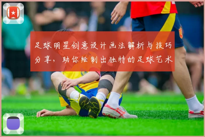 足球明星创意设计画法解析与技巧分享，助你绘制出独特的足球艺术作品