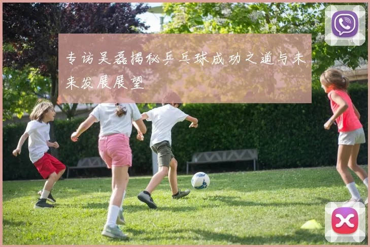 专访吴磊揭秘乒乓球成功之道与未来发展展望