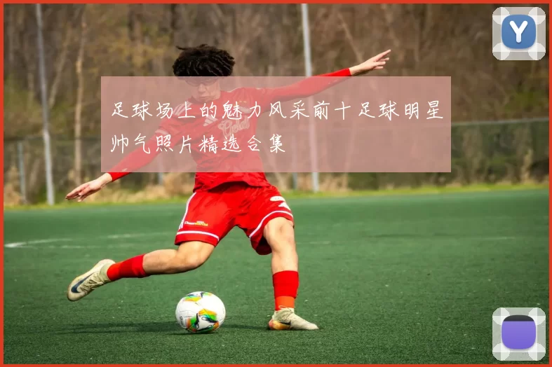 足球场上的魅力风采前十足球明星帅气照片精选合集