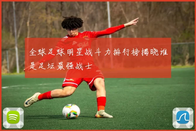 全球足球明星战斗力排行榜揭晓谁是足坛最强战士