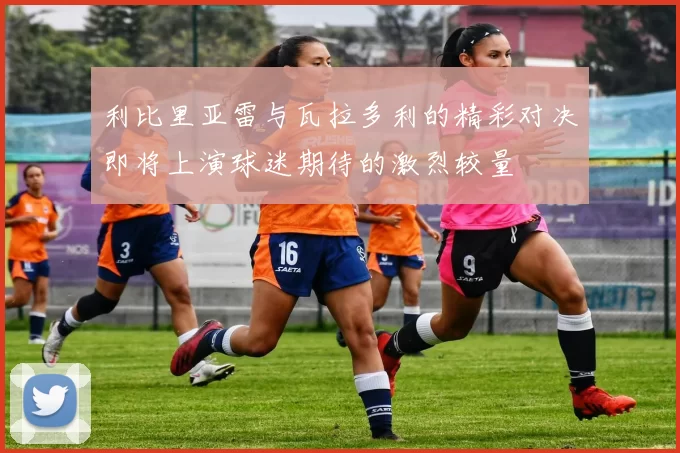 利比里亚雷与瓦拉多利的精彩对决即将上演球迷期待的激烈较量