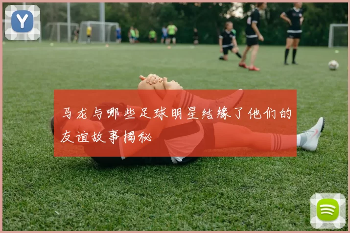 马龙与哪些足球明星结缘了他们的友谊故事揭秘