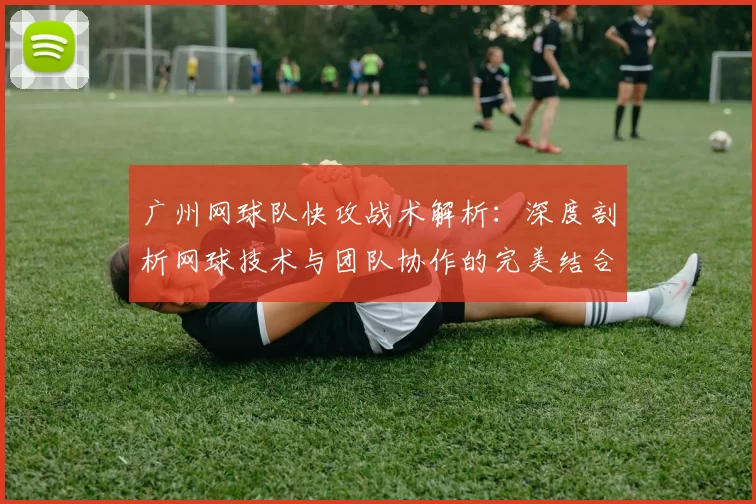 广州网球队快攻战术解析：深度剖析网球技术与团队协作的完美结合