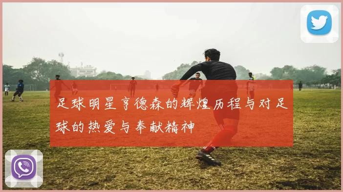 足球明星亨德森的辉煌历程与对足球的热爱与奉献精神