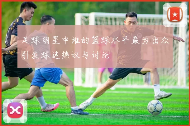 足球明星中谁的篮球水平最为出众引发球迷热议与讨论
