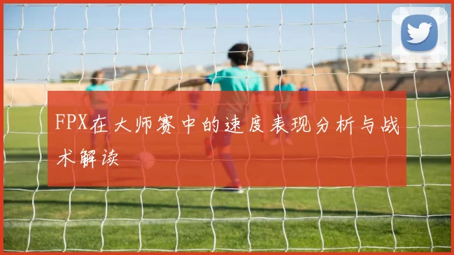 FPX在大师赛中的速度表现分析与战术解读