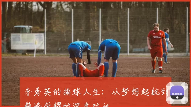 李秀英的排球人生：从梦想起航到巅峰荣耀的深度对话