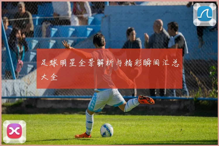 足球明星全景解析与精彩瞬间汇总大全