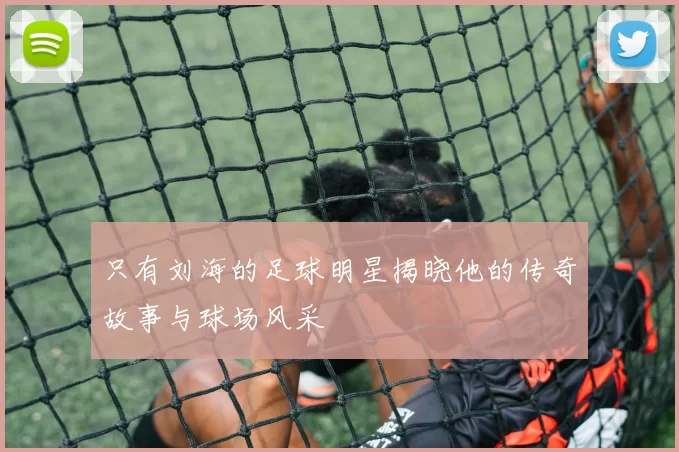 只有刘海的足球明星揭晓他的传奇故事与球场风采